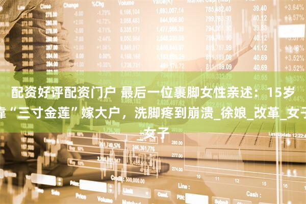 配资好评配资门户 最后一位裹脚女性亲述：15岁靠“三寸金莲”嫁大户，洗脚疼到崩溃_徐娘_改革_女子