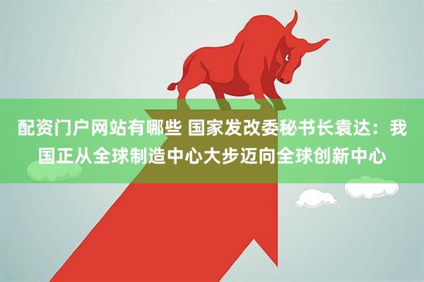 配资门户网站有哪些 国家发改委秘书长袁达：我国正从全球制造中心大步迈向全球创新中心
