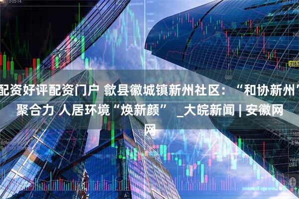 配资好评配资门户 歙县徽城镇新州社区：“和协新州”聚合力 人居环境“焕新颜”  _大皖新闻 | 安徽网