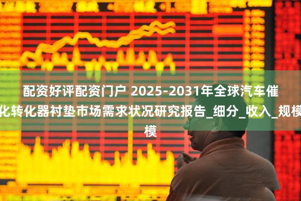 配资好评配资门户 2025-2031年全球汽车催化转化器衬垫市场需求状况研究报告_细分_收入_规模