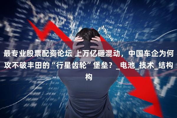 最专业股票配资论坛 上万亿砸混动，中国车企为何攻不破丰田的“行星齿轮”堡垒？_电池_技术_结构