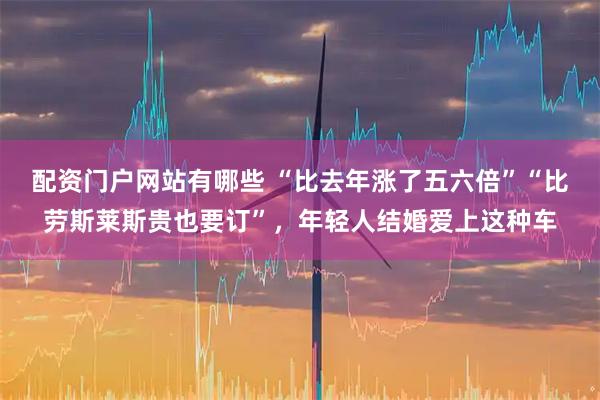 配资门户网站有哪些 “比去年涨了五六倍”“比劳斯莱斯贵也要订”，年轻人结婚爱上这种车