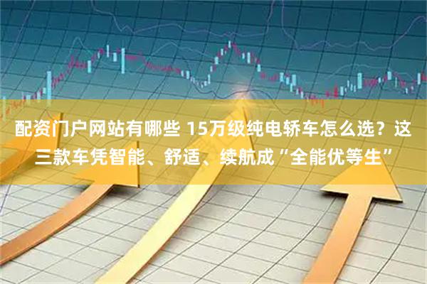 配资门户网站有哪些 15万级纯电轿车怎么选？这三款车凭智能、舒适、续航成“全能优等生”