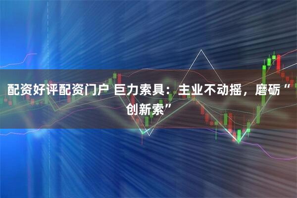 配资好评配资门户 巨力索具：主业不动摇，磨砺“创新索”