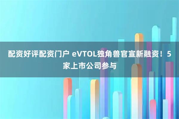 配资好评配资门户 eVTOL独角兽官宣新融资！5家上市公司参与
