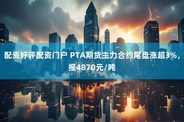 配资好评配资门户 PTA期货主力合约尾盘涨超3%，报4870元/吨