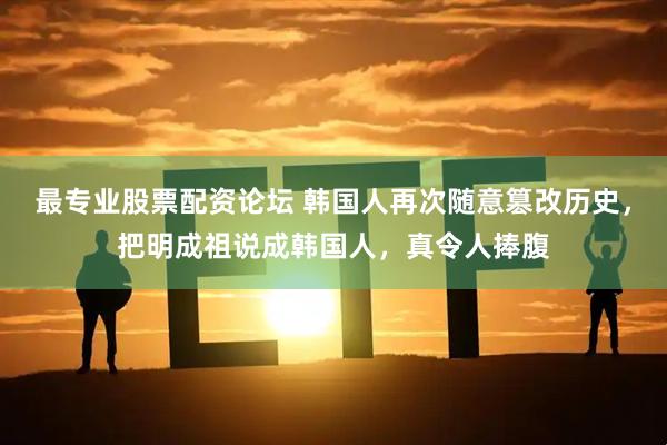 最专业股票配资论坛 韩国人再次随意篡改历史，把明成祖说成韩国人，真令人捧腹