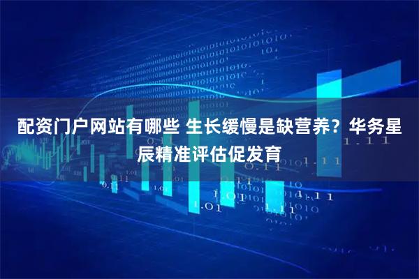 配资门户网站有哪些 生长缓慢是缺营养？华务星辰精准评估促发育