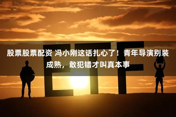 股票股票配资 冯小刚这话扎心了！青年导演别装成熟，敢犯错才叫真本事