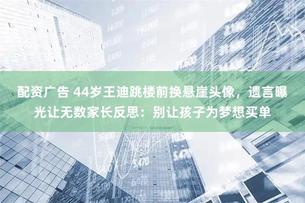配资广告 44岁王迪跳楼前换悬崖头像，遗言曝光让无数家长反思：别让孩子为梦想买单