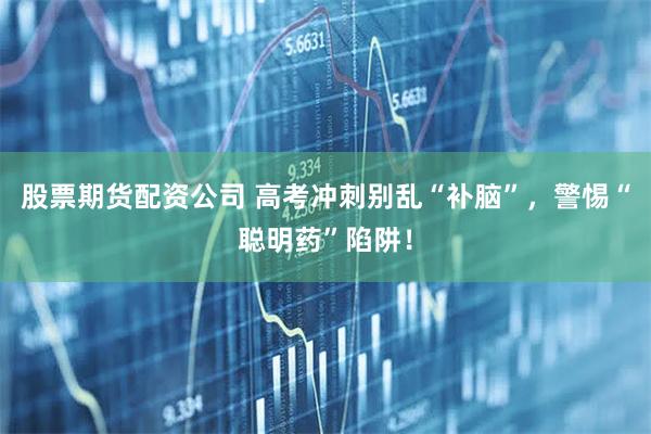 股票期货配资公司 高考冲刺别乱“补脑”，警惕“聪明药”陷阱！